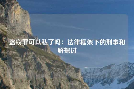 盗窃罪可以私了吗：法律框架下的刑事和解探讨