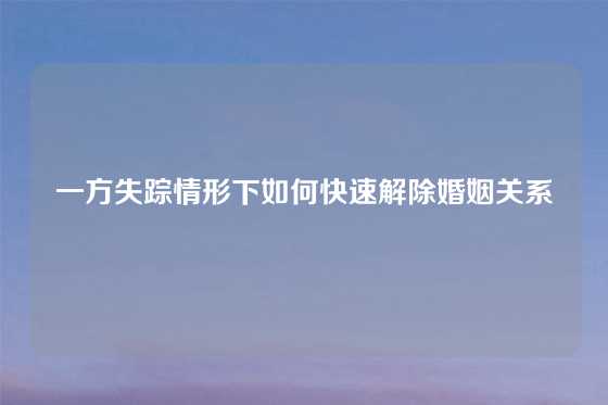 一方失踪情形下如何快速解除婚姻关系