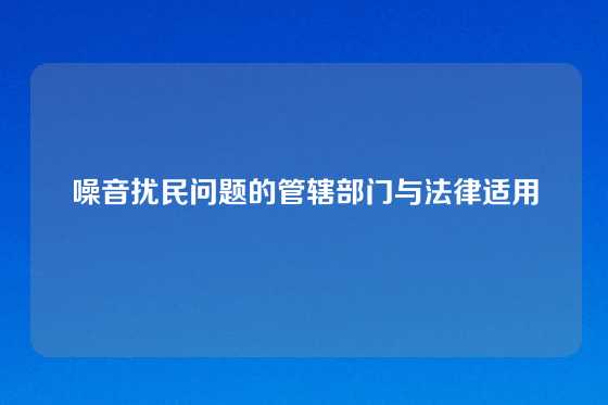 噪音扰民问题的管辖部门与法律适用