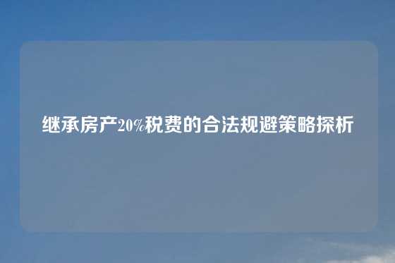 继承房产20%税费的合法规避策略探析