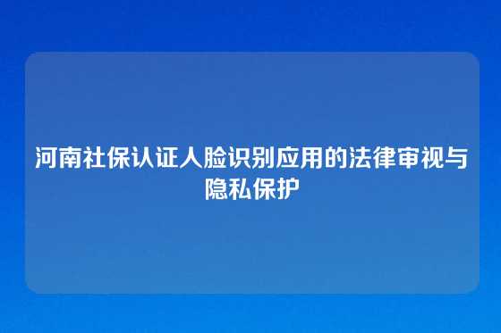 河南社保认证人脸识别应用的法律审视与隐私保护
