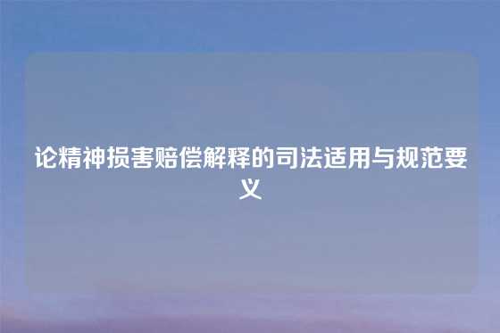 论精神损害赔偿解释的司法适用与规范要义