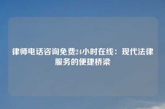 律师电话咨询免费24小时在线：现代法律服务的便捷桥梁