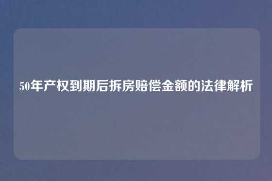 50年产权到期后拆房赔偿金额的法律解析