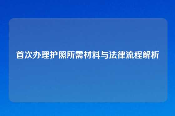 首次办理护照所需材料与法律流程解析