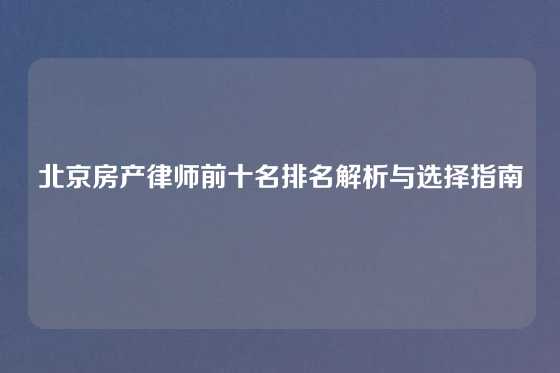北京房产律师前十名排名解析与选择指南