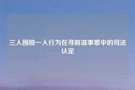 三人围殴一人行为在寻衅滋事罪中的司法认定