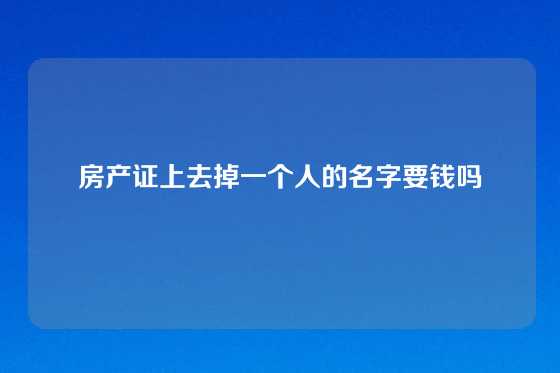 房产证上去掉一个人的名字要钱吗