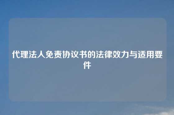 代理法人免责协议书的法律效力与适用要件