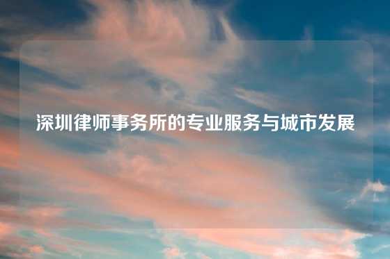 深圳律师事务所的专业服务与城市发展