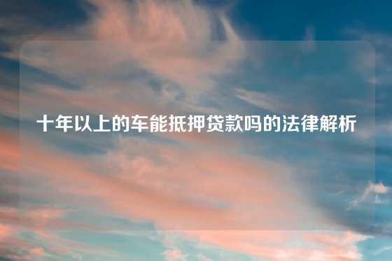 十年以上的车能抵押贷款吗的法律解析
