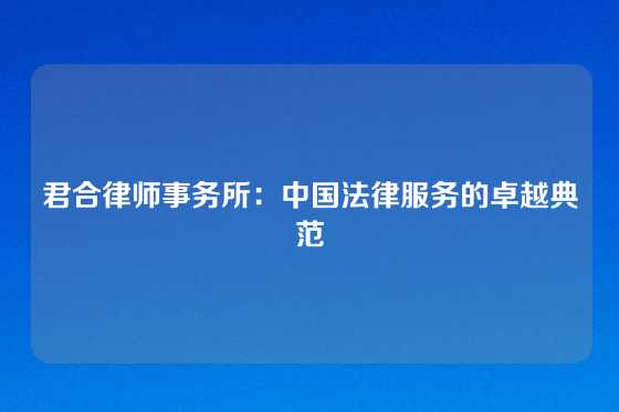 君合律师事务所：中国法律服务的卓越典范