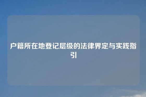 户籍所在地登记层级的法律界定与实践指引