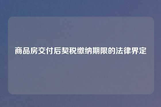 商品房交付后契税缴纳期限的法律界定