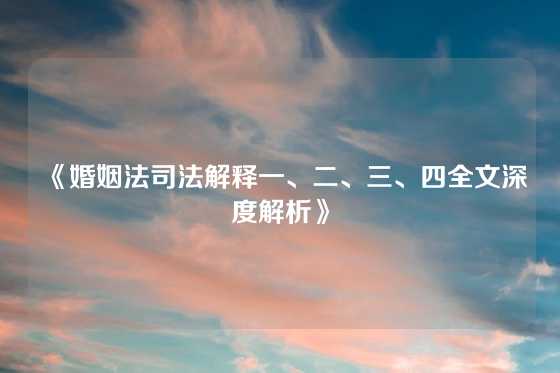 《婚姻法司法解释一、二、三、四全文深度解析》