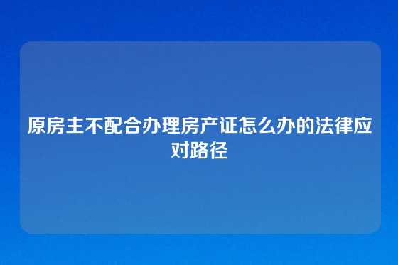 原房主不配合办理房产证怎么办的法律应对路径