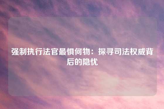 强制执行法官最惧何物：探寻司法权威背后的隐忧