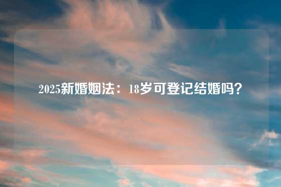 2025新婚姻法：18岁可登记结婚吗？