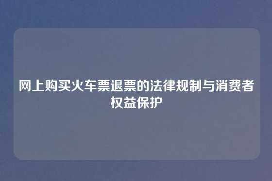 网上购买火车票退票的法律规制与消费者权益保护