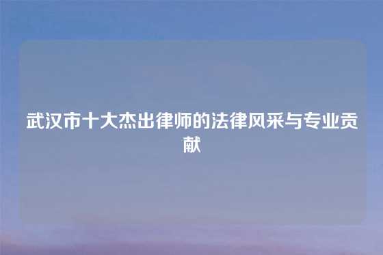 武汉市十大杰出律师的法律风采与专业贡献