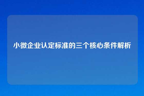 小微企业认定标准的三个核心条件解析