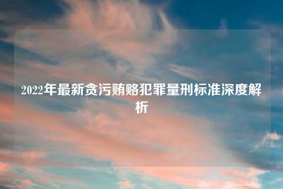 2022年最新贪污贿赂犯罪量刑标准深度解析