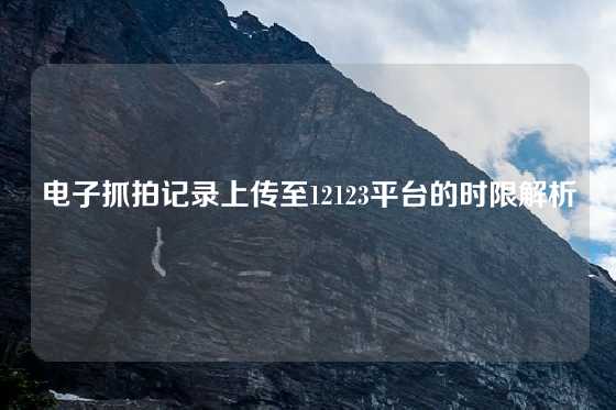 电子抓拍记录上传至12123平台的时限解析