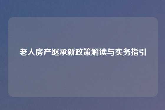 老人房产继承新政策解读与实务指引