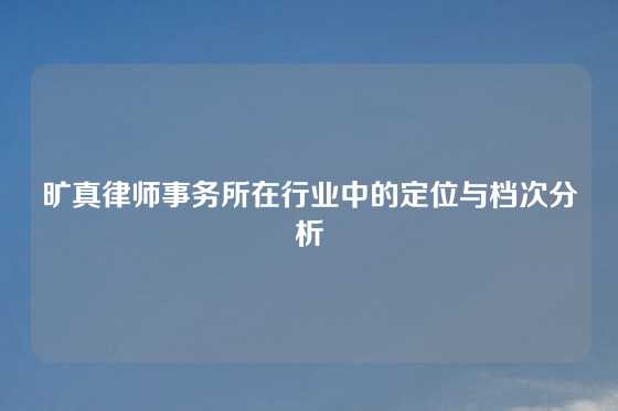 旷真律师事务所在行业中的定位与档次分析