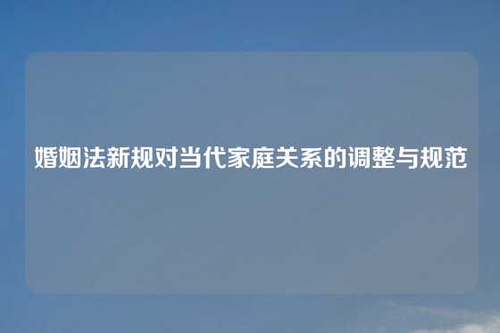 婚姻法新规对当代家庭关系的调整与规范