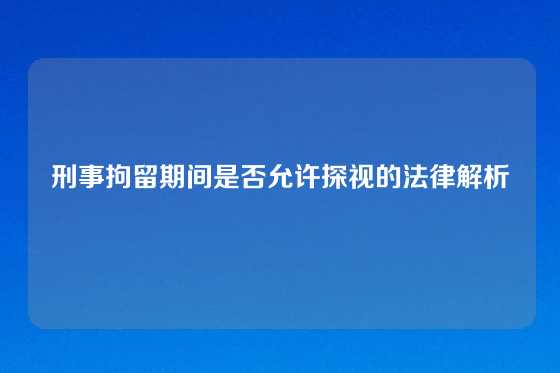 刑事拘留期间是否允许探视的法律解析