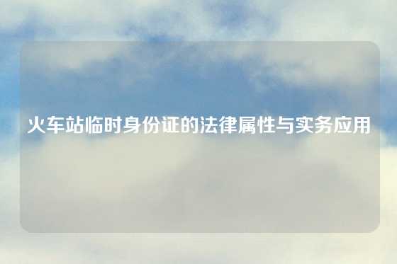 火车站临时身份证的法律属性与实务应用