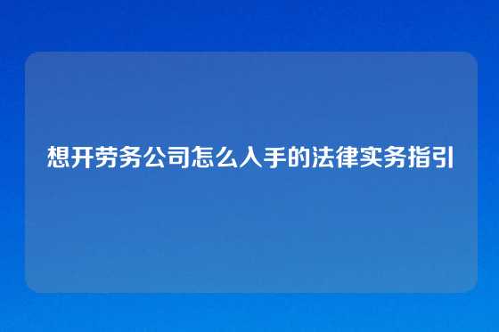 想开劳务公司怎么入手的法律实务指引