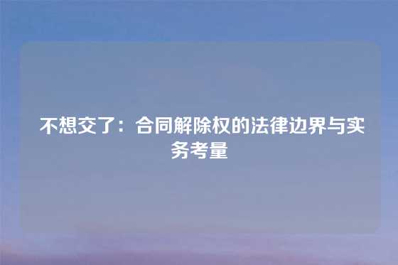  不想交了：合同解除权的法律边界与实务考量