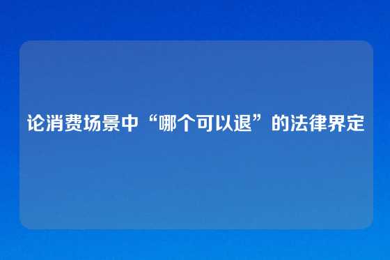 论消费场景中“哪个可以退”的法律界定