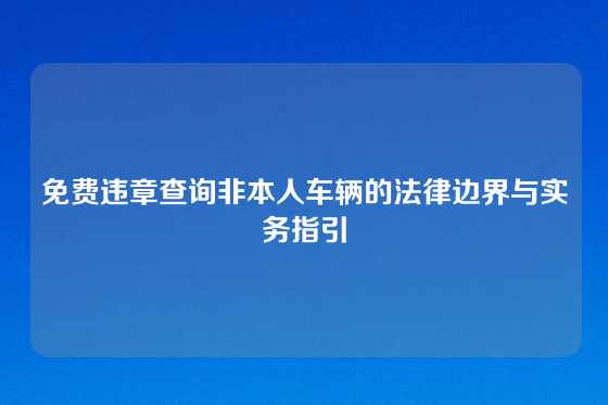免费违章查询非本人车辆的法律边界与实务指引