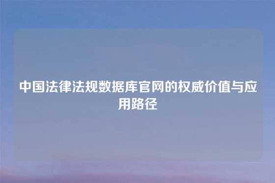 中国法律法规数据库官网的权威价值与应用路径