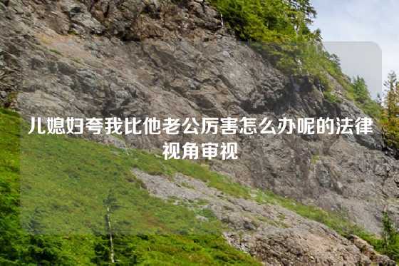 儿媳妇夸我比他老公厉害怎么办呢的法律视角审视