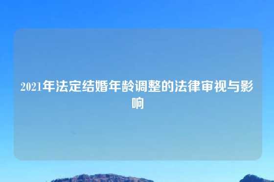 2021年法定结婚年龄调整的法律审视与影响