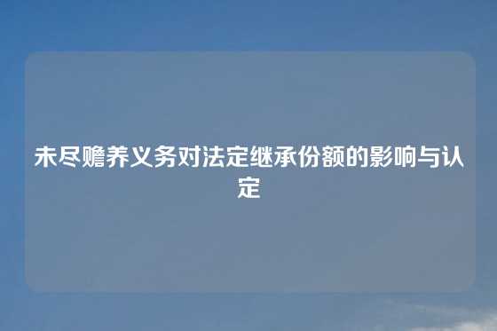 未尽赡养义务对法定继承份额的影响与认定