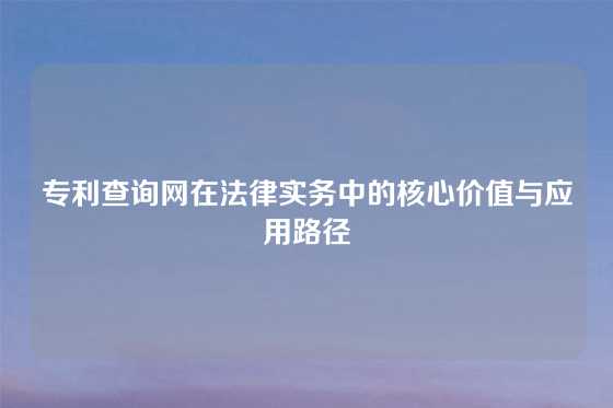 专利查询网在法律实务中的核心价值与应用路径