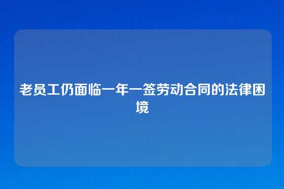 老员工仍面临一年一签劳动合同的法律困境
