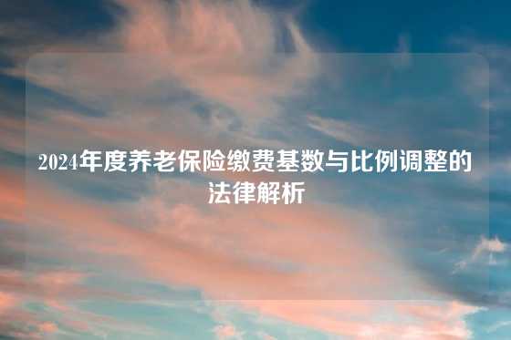 2024年度养老保险缴费基数与比例调整的法律解析