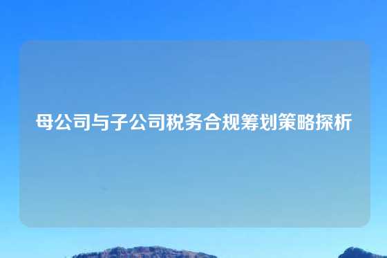 母公司与子公司税务合规筹划策略探析