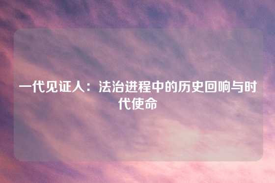 一代见证人：法治进程中的历史回响与时代使命
