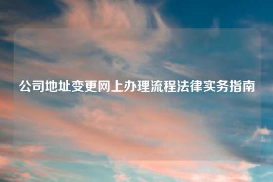 公司地址变更网上办理流程法律实务指南