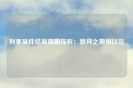 刑事案件结案周期探析：数月之期何以定