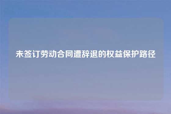 未签订劳动合同遭辞退的权益保护路径