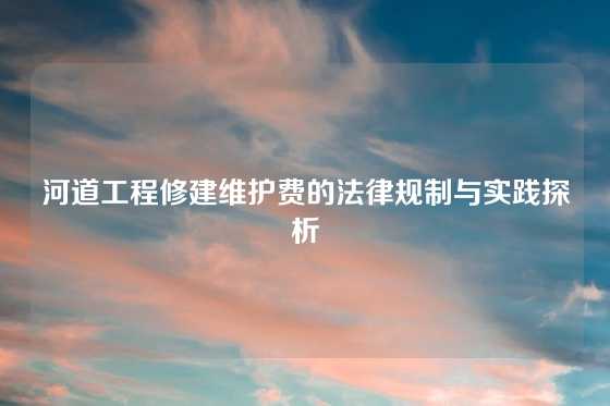 河道工程修建维护费的法律规制与实践探析