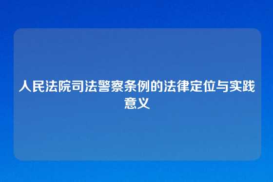 人民法院司法警察条例的法律定位与实践意义